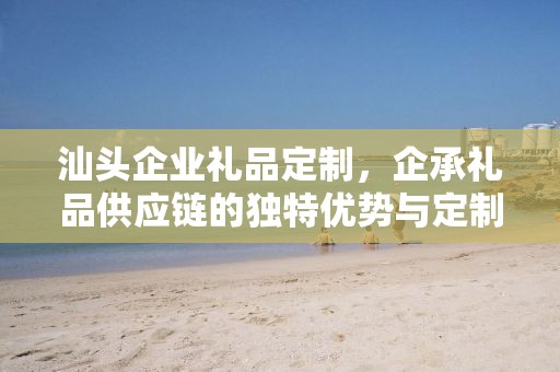 汕头企业礼品定制，企承礼品供应链的独特优势与定制之旅