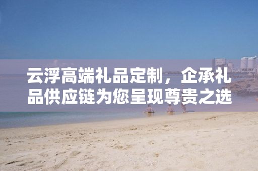 云浮高端礼品定制，企承礼品供应链为您呈现尊贵之选