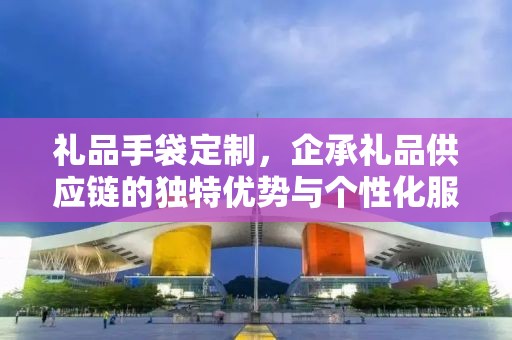 礼品手袋定制，企承礼品供应链的独特优势与个性化服务