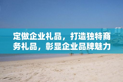 定做企业礼品，打造独特商务礼品，彰显企业品牌魅力