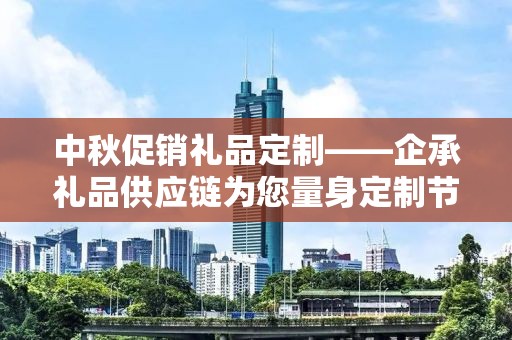 中秋促销礼品定制——企承礼品供应链为您量身定制节日惊喜