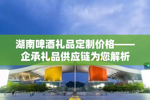 湖南啤酒礼品定制价格——企承礼品供应链为您解析